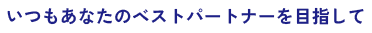 いつもあなたのベストパートナーを目指して